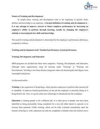 Nature of Training and Development:
In simple terms, training and development refer to the imparting of specific skills,
abilities and knowledge to an employee. A formal definition of training and development is -
it is any attempt to improve current or future employee performance by increasing an
employee’s ability to perform through learning, usually by changing the employee’s
attitude or increasing his her skills and knowledge.
The need for training and development is determined by the employee’s performance deficiency,
computed as follows:
Training and development need= Standard performance-Actual performance
Training, Development, and Education
HRD programs are divided into three main categories: Training, Development, and Education.
Although some organizations lump all learning under "Training" or "Training and
Development," dividing it into three distinct categories makes the desired goals and objects more
meaningful and precise.
As discussed earlier –
Training is the acquisition of technology, which permits employees to perform their present job
to standards. It improves human performance on the job the employee is presently doing or is
being hired to do. Also, it is given when new technology in introduced into the workplace.
Education is training people to do a different job. It is often given to people who have been
identified as being promotable, being considered for a new job either lateral or upward, or to
increase their potential. Unlike training, which can be fully evaluated immediately upon the
learners returning to work, education can only be completely evaluated when the learners move
 