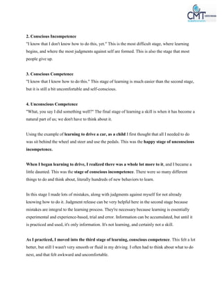 2. Conscious Incompetence
"I know that I don't know how to do this, yet." This is the most difficult stage, where learning
begins, and where the most judgments against self are formed. This is also the stage that most
people give up.
3. Conscious Competence
"I know that I know how to do this." This stage of learning is much easier than the second stage,
but it is still a bit uncomfortable and self-conscious.
4. Unconscious Competence
"What, you say I did something well?" The final stage of learning a skill is when it has become a
natural part of us; we don't have to think about it.
Using the example of learning to drive a car, as a child I first thought that all I needed to do
was sit behind the wheel and steer and use the pedals. This was the happy stage of unconscious
incompetence.
When I began learning to drive, I realized there was a whole lot more to it, and I became a
little daunted. This was the stage of conscious incompetence. There were so many different
things to do and think about, literally hundreds of new behaviors to learn.
In this stage I made lots of mistakes, along with judgments against myself for not already
knowing how to do it. Judgment release can be very helpful here in the second stage because
mistakes are integral to the learning process. They're necessary because learning is essentially
experimental and experience-based, trial and error. Information can be accumulated, but until it
is practiced and used, it's only information. It's not learning, and certainly not a skill.
As I practiced, I moved into the third stage of learning, conscious competence. This felt a lot
better, but still I wasn't very smooth or fluid in my driving. I often had to think about what to do
next, and that felt awkward and uncomfortable.
 