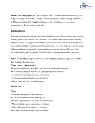 Finally, after enough practice, I got to the place where I didn't have to think about every little
thing I was doing while driving. I thought about my driving only when something alerted me to
it. I became unconsciously competent. Because of the ease and grace in unconscious
competence, my driving became much safer.
Learning Styles :
Everyone processes and learns new information in different ways. There are three main cognitive
learning styles: visual, auditory, and kinesthetic. The common characteristics of each learning
style listed below can help you understand how you learn and what methods of learning best fits
you. Understanding how you learn can help maximize time you spend studying by incorporating
different techniques to custom fit various subjects, concepts, and learning objectives. Each
preferred learning style has methods that fit the different ways an individual may learn best.
Below are the different types of learners and their characteristics & Tips were available
how to attract those learners.
Visual Learner Characterstics:
• Uses visual objects such as graphs, charts, pictures, and seeing information
• Can read body language well and has a good perception of aesthetics
• Able to memorize and recall various information
• Tends to remember things that are written down
• Learns better in lectures by watching them
Helpful Tips
Visual
• Turn notes into pictures, charts, or maps
• Avoid distractions (windows, doorways, etc.)
• Learn the big picture first and then focus on the details
• Make mind and concept maps instead of outlines
• Color code parts of new concepts in your notes
• Use flash cards when trying to study vocabulary
 