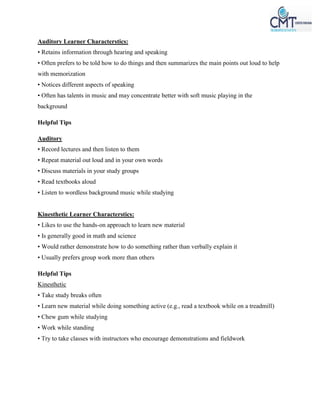 Auditory Learner Characterstics:
• Retains information through hearing and speaking
• Often prefers to be told how to do things and then summarizes the main points out loud to help
with memorization
• Notices different aspects of speaking
• Often has talents in music and may concentrate better with soft music playing in the
background
Helpful Tips
Auditory
• Record lectures and then listen to them
• Repeat material out loud and in your own words
• Discuss materials in your study groups
• Read textbooks aloud
• Listen to wordless background music while studying
Kinesthetic Learner Characterstics:
• Likes to use the hands-on approach to learn new material
• Is generally good in math and science
• Would rather demonstrate how to do something rather than verbally explain it
• Usually prefers group work more than others
Helpful Tips
Kinesthetic
• Take study breaks often
• Learn new material while doing something active (e.g., read a textbook while on a treadmill)
• Chew gum while studying
• Work while standing
• Try to take classes with instructors who encourage demonstrations and fieldwork
 