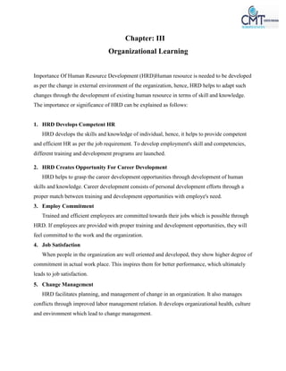 Chapter: III
Organizational Learning
Importance Of Human Resource Development (HRD)Human resource is needed to be developed
as per the change in external environment of the organization, hence, HRD helps to adapt such
changes through the development of existing human resource in terms of skill and knowledge.
The importance or significance of HRD can be explained as follows:
1. HRD Develops Competent HR
HRD develops the skills and knowledge of individual, hence, it helps to provide competent
and efficient HR as per the job requirement. To develop employment's skill and competencies,
different training and development programs are launched.
2. HRD Creates Opportunity For Career Development
HRD helps to grasp the career development opportunities through development of human
skills and knowledge. Career development consists of personal development efforts through a
proper match between training and development opportunities with employe's need.
3. Employ Commitment
Trained and efficient employees are committed towards their jobs which is possible through
HRD. If employees are provided with proper training and development opportunities, they will
feel committed to the work and the organization.
4. Job Satisfaction
When people in the organization are well oriented and developed, they show higher degree of
commitment in actual work place. This inspires them for better performance, which ultimately
leads to job satisfaction.
5. Change Management
HRD facilitates planning, and management of change in an organization. It also manages
conflicts through improved labor management relation. It develops organizational health, culture
and environment which lead to change management.
 