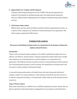 6. Opportunities For Training And Development
Trainings and development programs are tools of HRD. They provide opportunity for
employee's development by matching training needs with organizational requirement.
Moreover, HRD facilitates integrated growth of employees through training and development
activities.
7. Performance Improvement
HRD develops necessary skills and abilities required to perform organizational activities. As
a result of which, employees can contribute for better performance in an organization. This
leads to greater organizational effectiveness.
Training Needs Analysis:
The process of identifying training needs in an organization for the purpose of improving
employee job performance.
Introduction
Today's work environment requires employees to be skilled in performing complex tasks in an
efficient, cost-effective, and safe manner. Training (a performance improvement tool) is needed
when employees are not performing up to a certain standard or at an expected level of
performance. The difference between actual the actual level of job performance and the expected
level of job performance indicates a need for training. The identification of training needs is the
first step in a uniform method of instructional design.
A successful training needs analysis will identify those who need training and what kind of
training is needed. It is counter-productive to offer training to individuals who do not need it or
to offer the wrong kind of training. A Training Needs Analysis helps to put the training resources
to good use.
Types of Needs Analyses
Many needs assessments are available for use in different employment contexts. Sources that can
help you determine which needs analysis is appropriate for your situation are described below.
 
