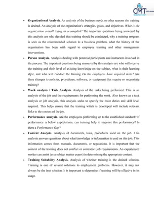  Organizational Analysis. An analysis of the business needs or other reasons the training
is desired. An analysis of the organization's strategies, goals, and objectives. What is the
organization overall trying to accomplish? The important questions being answered by
this analysis are who decided that training should be conducted, why a training program
is seen as the recommended solution to a business problem, what the history of the
organization has been with regard to employee training and other management
interventions.
 Person Analysis. Analysis dealing with potential participants and instructors involved in
the process. The important questions being answered by this analysis are who will receive
the training and their level of existing knowledge on the subject, what is their learning
style, and who will conduct the training. Do the employees have required skills? Are
there changes to policies, procedures, software, or equipment that require or necessitate
training?
 Work analysis / Task Analysis. Analysis of the tasks being performed. This is an
analysis of the job and the requirements for performing the work. Also known as a task
analysis or job analysis, this analysis seeks to specify the main duties and skill level
required. This helps ensure that the training which is developed will include relevant
links to the content of the job.
 Performance Analysis. Are the employees performing up to the established standard? If
performance is below expectations, can training help to improve this performance? Is
there a Performance Gap?
 Content Analysis. Analysis of documents, laws, procedures used on the job. This
analysis answers questions about what knowledge or information is used on this job. This
information comes from manuals, documents, or regulations. It is important that the
content of the training does not conflict or contradict job requirements. An experienced
worker can assist (as a subject matter expert) in determining the appropriate content.
 Training Suitability Analysis. Analysis of whether training is the desired solution.
Training is one of several solutions to employment problems. However, it may not
always be the best solution. It is important to determine if training will be effective in its
usage.
 