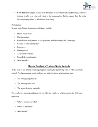  Cost-Benefit Analysis. Analysis of the return on investment (ROI) of training. Effective
training results in a return of value to the organization that is greater than the initial
investment to produce or administer the training.
Techniques
Several basic Needs Assessment techniques include:
 Direct observation
 Questionnaires
 Consultation with persons in key positions, and/or with specific knowledge
 Review of relevant literature
 Interviews
 Focus groups
 Assessments/surveys
 Records & report studies
 Work samples
How to Conduct a Training Needs Analysis
At the core of any effective training program is correctly identifying what or who needs to be
trained. Poorly conducted needs analyses can lead to training solutions that train:
 The wrong competencies;
 The wrong people; and
 The wrong learning methods.
The results of a training needs analysis provides the employer with answers to the following
questions:
 What is needed and why?
 Where is it needed?
 Who needs it?
 