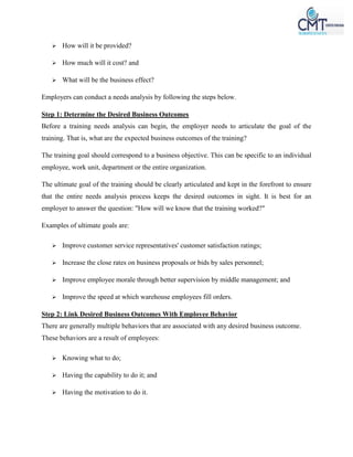  How will it be provided?
 How much will it cost? and
 What will be the business effect?
Employers can conduct a needs analysis by following the steps below.
Step 1: Determine the Desired Business Outcomes
Before a training needs analysis can begin, the employer needs to articulate the goal of the
training. That is, what are the expected business outcomes of the training?
The training goal should correspond to a business objective. This can be specific to an individual
employee, work unit, department or the entire organization.
The ultimate goal of the training should be clearly articulated and kept in the forefront to ensure
that the entire needs analysis process keeps the desired outcomes in sight. It is best for an
employer to answer the question: "How will we know that the training worked?"
Examples of ultimate goals are:
 Improve customer service representatives' customer satisfaction ratings;
 Increase the close rates on business proposals or bids by sales personnel;
 Improve employee morale through better supervision by middle management; and
 Improve the speed at which warehouse employees fill orders.
Step 2: Link Desired Business Outcomes With Employee Behavior
There are generally multiple behaviors that are associated with any desired business outcome.
These behaviors are a result of employees:
 Knowing what to do;
 Having the capability to do it; and
 Having the motivation to do it.
 