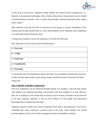 At this step in the process, employers should identify the desired critical competencies, i.e.,
behaviors and associated knowledge, skills, abilities and personal characteristics that are linked
to desired business outcomes. This is usually done through collecting information from subject
matter experts.
Data collection may take the form of interviews, focus groups or surveys. Regardless of the
method used, the data should result in a clear understanding of how important each competency
is to achieving the desired business goal.
A rating scale example to assess the importance is one like the following:
How Important Is This for Successful Job Performance?
1 = Not at all
2 = A little
3 = Somewhat
4 = Considerable
5 = Extremely
To ensure that only the competencies that are deemed critical should be considered for inclusion
in other training needs analysis steps, rating averages should be at least a 4.0 on the five-point
rating scale.
Step 3: Identify Trainable Competencies
Not every competency can be improved through training. For example, a sales job may require
sales people to be outgoing and initiate conversations with total strangers. It is more effective,
then, for an employer to hire people that are already extroverts than to attempt to train introverts
to be more outgoing. Similarly, it may be more effective to hire people with specialized
knowledge than to educate and train them.
Employers should evaluate each critical competency from Step 2 and determine if each one is
something they expect employees to possess prior to job entry. Taken together, this should
provide employers with a list of critical competencies that are amenable to training.
 