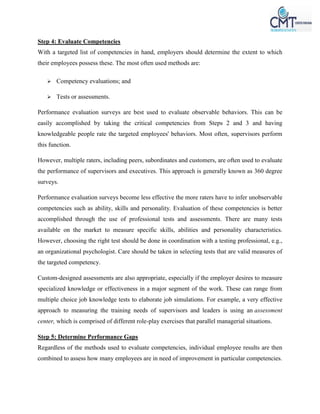 Step 4: Evaluate Competencies
With a targeted list of competencies in hand, employers should determine the extent to which
their employees possess these. The most often used methods are:
 Competency evaluations; and
 Tests or assessments.
Performance evaluation surveys are best used to evaluate observable behaviors. This can be
easily accomplished by taking the critical competencies from Steps 2 and 3 and having
knowledgeable people rate the targeted employees' behaviors. Most often, supervisors perform
this function.
However, multiple raters, including peers, subordinates and customers, are often used to evaluate
the performance of supervisors and executives. This approach is generally known as 360 degree
surveys.
Performance evaluation surveys become less effective the more raters have to infer unobservable
competencies such as ability, skills and personality. Evaluation of these competencies is better
accomplished through the use of professional tests and assessments. There are many tests
available on the market to measure specific skills, abilities and personality characteristics.
However, choosing the right test should be done in coordination with a testing professional, e.g.,
an organizational psychologist. Care should be taken in selecting tests that are valid measures of
the targeted competency.
Custom-designed assessments are also appropriate, especially if the employer desires to measure
specialized knowledge or effectiveness in a major segment of the work. These can range from
multiple choice job knowledge tests to elaborate job simulations. For example, a very effective
approach to measuring the training needs of supervisors and leaders is using an assessment
center, which is comprised of different role-play exercises that parallel managerial situations.
Step 5: Determine Performance Gaps
Regardless of the methods used to evaluate competencies, individual employee results are then
combined to assess how many employees are in need of improvement in particular competencies.
 