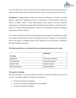 on to their future jobs or tasks. We can test them on what they learned while in training, but we
cannot be fully satisfied with the evaluation until we see how well they perform their new jobs.
Development is training people to acquire new horizons, technologies, or viewpoints. It enables
leaders to guide their organizations onto new expectations by being proactive rather than
reactive. It enables workers to create better products, faster services, and more competitive
organizations. It is learning for growth of the individual, but not related to a specific present or
future job. Unlike training and education, which can be completely evaluated, development
cannot always be fully evaluated.
We can make a distinction among training, education and development. Such distinction enables
us to acquire a better perspective about the meaning of the terms. Training, as was stated earlier,
refers to the process of imparting specific skills. Education, on the other hand, is confined to
theoretical learning in classroom.
The following table draws a distinction between training and education more clearly.
Training
Education
Application Theoretical orientation
Job Experience Classroom learning
Specific Tasks General concepts
Narrow perspective Broad perspective
The purpose of training:
The aim of training is to help the organization achieve its purpose by adding value to its key
resource – the people it employs. The purpose of training is to:
 To increase productivity and quality
 To promote versatility and adaptability to new methods
 To reduce the number of accidents
 
