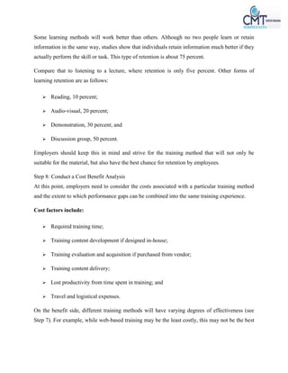 Some learning methods will work better than others. Although no two people learn or retain
information in the same way, studies show that individuals retain information much better if they
actually perform the skill or task. This type of retention is about 75 percent.
Compare that to listening to a lecture, where retention is only five percent. Other forms of
learning retention are as follows:
 Reading, 10 percent;
 Audio-visual, 20 percent;
 Demonstration, 30 percent; and
 Discussion group, 50 percent.
Employers should keep this in mind and strive for the training method that will not only be
suitable for the material, but also have the best chance for retention by employees.
Step 8: Conduct a Cost Benefit Analysis
At this point, employers need to consider the costs associated with a particular training method
and the extent to which performance gaps can be combined into the same training experience.
Cost factors include:
 Required training time;
 Training content development if designed in-house;
 Training evaluation and acquisition if purchased from vendor;
 Training content delivery;
 Lost productivity from time spent in training; and
 Travel and logistical expenses.
On the benefit side, different training methods will have varying degrees of effectiveness (see
Step 7). For example, while web-based training may be the least costly, this may not be the best
 