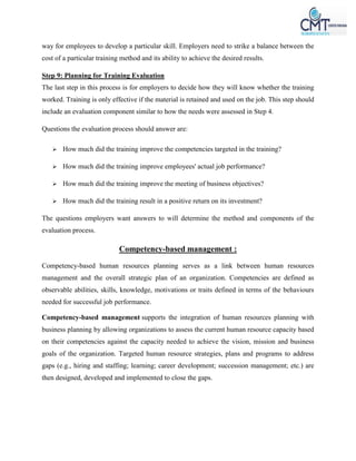 way for employees to develop a particular skill. Employers need to strike a balance between the
cost of a particular training method and its ability to achieve the desired results.
Step 9: Planning for Training Evaluation
The last step in this process is for employers to decide how they will know whether the training
worked. Training is only effective if the material is retained and used on the job. This step should
include an evaluation component similar to how the needs were assessed in Step 4.
Questions the evaluation process should answer are:
 How much did the training improve the competencies targeted in the training?
 How much did the training improve employees' actual job performance?
 How much did the training improve the meeting of business objectives?
 How much did the training result in a positive return on its investment?
The questions employers want answers to will determine the method and components of the
evaluation process.
Competency-based management :
Competency-based human resources planning serves as a link between human resources
management and the overall strategic plan of an organization. Competencies are defined as
observable abilities, skills, knowledge, motivations or traits defined in terms of the behaviours
needed for successful job performance.
Competency-based management supports the integration of human resources planning with
business planning by allowing organizations to assess the current human resource capacity based
on their competencies against the capacity needed to achieve the vision, mission and business
goals of the organization. Targeted human resource strategies, plans and programs to address
gaps (e.g., hiring and staffing; learning; career development; succession management; etc.) are
then designed, developed and implemented to close the gaps.
 