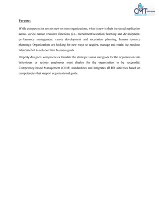 Purpose:
While competencies are not new to most organizations, what is new is their increased application
across varied human resource functions (i.e., recruitment/selection; learning and development,
performance management, career development and succession planning, human resource
planning). Organizations are looking for new ways to acquire, manage and retain the precious
talent needed to achieve their business goals.
Properly designed, competencies translate the strategic vision and goals for the organization into
behaviours or actions employees must display for the organization to be successful.
Competency-based Management (CBM) standardizes and integrates all HR activities based on
competencies that support organizational goals.
 