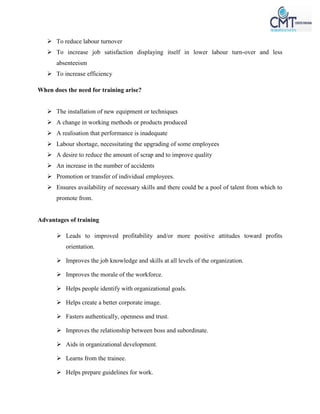  To reduce labour turnover
 To increase job satisfaction displaying itself in lower labour turn-over and less
absenteeism
 To increase efficiency
When does the need for training arise?
 The installation of new equipment or techniques
 A change in working methods or products produced
 A realisation that performance is inadequate
 Labour shortage, necessitating the upgrading of some employees
 A desire to reduce the amount of scrap and to improve quality
 An increase in the number of accidents
 Promotion or transfer of individual employees.
 Ensures availability of necessary skills and there could be a pool of talent from which to
promote from.
Advantages of training
 Leads to improved profitability and/or more positive attitudes toward profits
orientation.
 Improves the job knowledge and skills at all levels of the organization.
 Improves the morale of the workforce.
 Helps people identify with organizational goals.
 Helps create a better corporate image.
 Fasters authentically, openness and trust.
 Improves the relationship between boss and subordinate.
 Aids in organizational development.
 Learns from the trainee.
 Helps prepare guidelines for work.
 