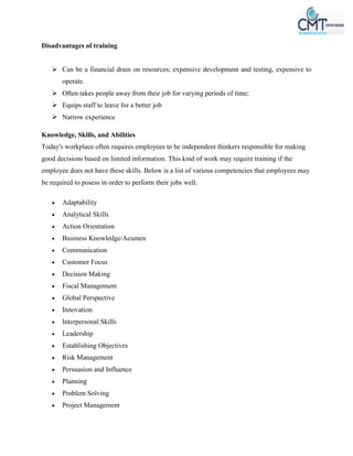 Disadvantages of training
 Can be a financial drain on resources; expensive development and testing, expensive to
operate.
 Often takes people away from their job for varying periods of time;
 Equips staff to leave for a better job
 Narrow experience
Knowledge, Skills, and Abilities
Today's workplace often requires employees to be independent thinkers responsible for making
good decisions based on limited information. This kind of work may require training if the
employee does not have these skills. Below is a list of various competencies that employees may
be required to posess in order to perform their jobs well.
 Adaptability
 Analytical Skills
 Action Orientation
 Business Knowledge/Acumen
 Communication
 Customer Focus
 Decision Making
 Fiscal Management
 Global Perspective
 Innovation
 Interpersonal Skills
 Leadership
 Establishing Objectives
 Risk Management
 Persuasion and Influence
 Planning
 Problem Solving
 Project Management
 