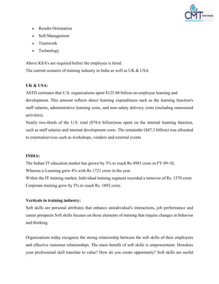  Results Orientation
 Self-Management
 Teamwork
 Technology
Above KSA's are required before the employee is hired.
The current scenario of training industry in India as well as UK & USA
UK & USA:
ASTD estimates that U.S. organizations spent $125.88 billion on employee learning and
development. This amount reflects direct learning expenditures such as the learning function's
staff salaries, administrative learning costs, and non-salary delivery costs (including outsourced
activities).
Nearly two-thirds of the U.S. total ($78.6 billion)was spent on the internal learning function,
such as staff salaries and internal development costs. The remainder ($47.3 billion) was allocated
to externalservices such as workshops, vendors and external events
INDIA:
The Indian IT education market has grown by 3% to reach Rs 4983 crore in FY 09-10,
Whereas e-Learning grew 4% with Rs 1721 crore in the year.
Within the IT training market, Individual training segment recorded a turnover of Rs. 1370 crore
Corporate training grew by 5% to reach Rs. 1892 crore.
Verticals in training industry:
Soft skills are personal attributes that enhance anindividual's interactions, job performance and
career prospects Soft skills focuses on those elements of training that require changes in behavior
and thinking.
Organizations today recognize the strong relationship between the soft skills of their employees
and effective customer relationships. The main benefit of soft skills is empowerment. Howdoes
your professional skill translate to value? How do you create opportunity? Soft skills are useful
 