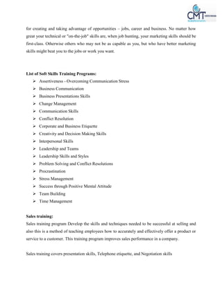 for creating and taking advantage of opportunities – jobs, career and business. No matter how
great your technical or "on-the-job" skills are, when job hunting, your marketing skills should be
first-class. Otherwise others who may not be as capable as you, but who have better marketing
skills might beat you to the jobs or work you want.
List of Soft Skills Training Programs:
 Assertiveness - Overcoming Communication Stress
 Business Communication
 Business Presentations Skills
 Change Management
 Communication Skills
 Conflict Resolution
 Corporate and Business Etiquette
 Creativity and Decision Making Skills
 Interpersonal Skills
 Leadership and Teams
 Leadership Skills and Styles
 Problem Solving and Conflict Resolutions
 Procrastination
 Stress Management
 Success through Positive Mental Attitude
 Team Building
 Time Management
Sales training:
Sales training program Develop the skills and techniques needed to be successful at selling and
also this is a method of teaching employees how to accurately and effectively offer a product or
service to a customer. This training program improves sales performance in a company.
Sales training covers presentation skills, Telephone etiquette, and Negotiation skills
 