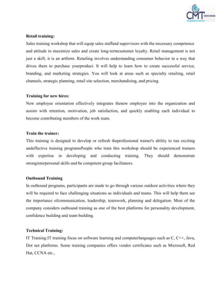Retail training:
Sales training workshop that will equip sales staffand supervisors with the necessary competence
and attitude to maximize sales and create long-termcustomer loyalty. Retail management is not
just a skill; it is an artform. Retailing involves understanding consumer behavior in a way that
drives them to purchase yourproduct. It will help to learn how to create successful service,
branding, and marketing strategies. You will look at areas such as specialty retailing, retail
channels, strategic planning, retail site selection, merchandising, and pricing.
Training for new hires:
New employee orientation effectively integrates thenew employee into the organization and
assists with retention, motivation, job satisfaction, and quickly enabling each individual to
become contributing members of the work team.
Train the trainer:
This training is designed to develop or refresh theprofessional trainer's ability to run exciting
andeffective training programsPeople who train this workshop should be experienced trainers
with expertise in developing and conducting training. They should demonstrate
stronginterpersonal skills and be competent group facilitators.
Outbound Training
In outbound programs, participants are made to go through various outdoor activities where they
will be required to face challenging situations as individuals and teams. This will help them see
the importance ofcommunication, leadership, teamwork, planning and delegation. Most of the
company considers outbound training as one of the best platforms for personality development,
confidence building and team building.
Technical Training:
IT Training:IT training focus on software learning and computerlanguages such as C, C++, Java,
Dot net platforms. Some training companies offers vendor certificates such as Microsoft, Red
Hat, CCNA etc.,
 