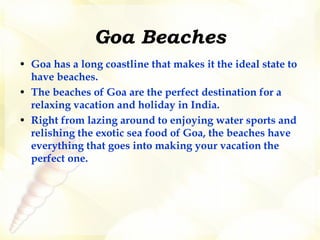 Goa Beaches Goa has a long coastline that makes it the ideal state to have beaches.   The beaches of Goa are the perfect destination for a relaxing vacation and holiday in India.  Right from lazing around to enjoying water sports and relishing the exotic sea food of Goa, the beaches have everything that goes into making your vacation the perfect one.  