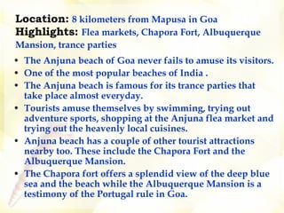 Location:   8 kilometers from Mapusa in Goa   Highlights:   Flea markets, Chapora Fort, Albuquerque Mansion, trance parties   The Anjuna beach of Goa never fails to amuse its visitors. One of the most popular beaches of India . The Anjuna beach is famous for its trance parties that take place almost everyday. Tourists amuse themselves by swimming, trying out adventure sports, shopping at the Anjuna flea market and trying out the heavenly local cuisines. Anjuna beach has a couple of other tourist attractions nearby too. These include the Chapora Fort and the Albuquerque Mansion.   The Chapora fort offers a splendid view of the deep blue sea and the beach while the Albuquerque Mansion is a testimony of the Portugal rule in Goa.   