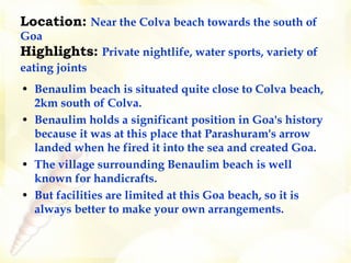 Location:   Near the Colva beach towards the south of Goa  Highlights:   Private nightlife, water sports, variety of eating joints     Benaulim beach is situated quite close to Colva beach, 2km south of Colva.  Benaulim holds a significant position in Goa's history because it was at this place that Parashuram's arrow landed when he fired it into the sea and created Goa.  The village surrounding Benaulim beach is well known for handicrafts.  But facilities are limited at this Goa beach, so it is always better to make your own arrangements. 
