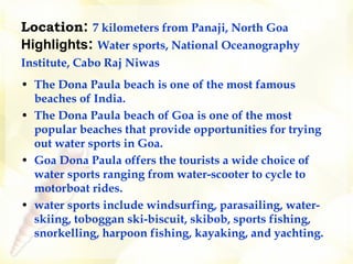 Location :   7 kilometers from Panaji, North Goa   Highlights :   Water sports, National Oceanography Institute, Cabo Raj Niwas   The Dona Paula beach is one of the most famous beaches of India.  The Dona Paula beach of Goa is one of the most popular beaches that provide opportunities for trying out water sports in Goa.  Goa Dona Paula offers the tourists a wide choice of water sports ranging from water-scooter to cycle to motorboat rides.   water sports include windsurfing, parasailing, water-skiing, toboggan ski-biscuit, skibob, sports fishing, snorkelling, harpoon fishing, kayaking, and yachting.  