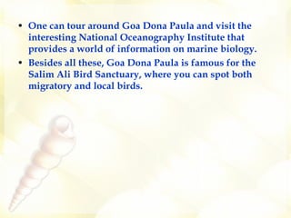 One can tour around Goa Dona Paula and visit the interesting National Oceanography Institute that provides a world of information on marine biology. Besides all these, Goa Dona Paula is famous for the Salim Ali Bird Sanctuary, where you can spot both migratory and local birds.   