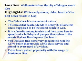 Location:   6 kilometers from the city of Margao, south Goa Highlights:   White sandy shores, oldest beach of Goa best beach resorts in Goa   The Colva beach is a wonder of nature.  This beautiful beach extends to nearly 20 kilometers and is supposed to be the oldest beach in Goa.  It is a favorite among tourists and they come here to spend a nice holiday and pamper themselves in the resorts that are lined up near the beach.  You will also find some very good hotels near the Colva beach that provide world class service and attend to every need of a visitor.   Colva beach gained popularity with the surge in tourism in Goa.   