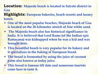 Location:  Majorda beach is located in Salcete district in Goa Highlights:   European bakeries, beach resorts and luxury hotels    One of the most popular beaches, Majorda beach of Goa is located on the 26 kilometer stretch of fine white sand. The Majorda beach also has historical significance in India. It is believed that Lord Rama (of the Indian epic Ramayana) was kidnapped when he was a kid and was brought here.  This beautiful beach is very popular for its bakery and it specializes in the baking of European bread.  The bread is fermented by using the juice of coconut palm also known as today juice.  This bread is famous till date and numerous tourists come here to taste it.   
