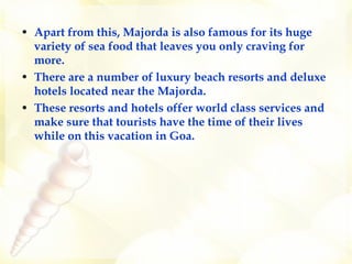 Apart from this, Majorda is also famous for its huge variety of sea food that leaves you only craving for more.  There are a number of luxury beach resorts and deluxe hotels located near the Majorda.  These resorts and hotels offer world class services and make sure that tourists have the time of their lives while on this vacation in Goa.  