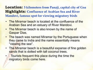 Location:   3 kilometers from Panaji, capital city of Goa Highlights:   Confluence of Arabian Sea and River Mandovi, famous spot for viewing migratory birds     The Miramar beach is located at the confluence of the Arabian Sea and an estuary of River Mandovi.  The Miramar beach is also known by the name of Gaspar Dias.   The beach was named Miramar by the Portuguese when they came to India and the name essentially means "viewing the sea".  The Miramar beach is a beautiful expanse of fine golden sands that is dotted with tall coconut trees.   Tourists frequent this place during the time the migratory birds come here. 