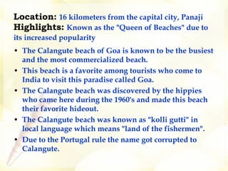 Location:   16 kilometers from the capital city, Panaji Highlights:   Known as the "Queen of Beaches" due to its increased popularity    The Calangute beach of Goa is known to be the busiest and the most commercialized beach.  This beach is a favorite among tourists who come to India to visit this paradise called Goa.   The Calangute beach was discovered by the hippies who came here during the 1960's and made this beach their favorite hideout.   The Calangute beach was known as "kolli gutti" in local language which means "land of the fishermen".  Due to the Portugal rule the name got corrupted to Calangute.   