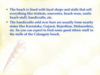 The beach is lined with local shops and stalls that sell everything like trinkets, souvenirs, beach wear, exotic beach stuff, handicrafts, etc.   The handicrafts sold over here are usually from nearby states like Karnataka, Gujarat, Rajasthan, Maharashtra, etc. So you can expect to find some good ethnic stuff in the stalls of the Calangute beach.  