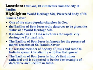 Location:   Old Goa, 10 kilometers from the city of Panjim Highlights:   World Heritage Site, Preserved body of St. Francis Xavier    One of the most popular churches in Goa. the Basilica of Bom Jesus truly deserves to be given the status of a World Heritage Site.  It is located in Old Goa which was the capital city during the Portugal rule.   The Basilica of Bom Jesus is famous for the preserved mortal remains of St. Francis Xavier.  He was the member of Society of Jesus and came to India to spread Christianity with the Portuguese.  The Basilica of Bom Jesus is India's first minor cathedral and is supposed to be the best example of decorative architecture in India.   