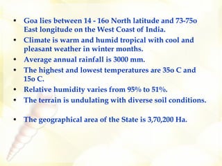 Goa lies between 14 - 16o North latitude and 73-75o East longitude on the West Coast of India.  Climate is warm and humid tropical with cool and pleasant weather in winter months.  Average annual rainfall is 3000 mm.  The highest and lowest temperatures are 35o C and 15o C. Relative humidity varies from 95% to 51%. The terrain is undulating with diverse soil conditions.  The geographical area of the State is 3,70,200 Ha. 