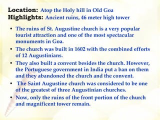 Location:   Atop the Holy hill in Old Goa   Highlights:   Ancient ruins, 46 meter high tower    The ruins of St. Augustine church is a very popular tourist attraction and one of the most spectacular monuments in Goa.  The church was built in 1602 with the combined efforts of 12 Augustinians.   They also built a convent besides the church. However, the Portuguese government in India put a ban on them and they abandoned the church and the convent.     The Saint Augustine church was considered to be one of the greatest of three Augustinian churches.  Now, only the ruins of the front portion of the church and magnificent tower remain.  