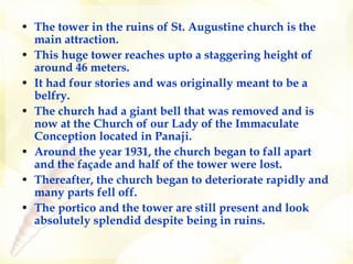 The tower in the ruins of St. Augustine church is the main attraction.  This huge tower reaches upto a staggering height of around 46 meters.  It had four stories and was originally meant to be a belfry.   The church had a giant bell that was removed and is now at the Church of our Lady of the Immaculate Conception located in Panaji.  Around the year 1931, the church began to fall apart and the façade and half of the tower were lost.  Thereafter, the church began to deteriorate rapidly and many parts fell off.   The portico and the tower are still present and look absolutely splendid despite being in ruins.  