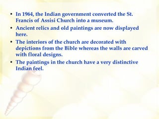 In 1964, the Indian government converted the St. Francis of Assisi Church into a museum.   Ancient relics and old paintings are now displayed here.   The interiors of the church are decorated with depictions from the Bible whereas the walls are carved with floral designs.  The paintings in the church have a very distinctive Indian feel.   