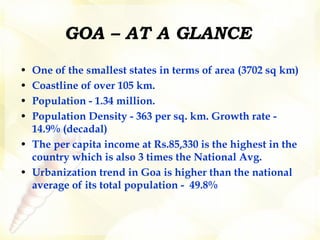 GOA – AT A GLANCE One of the smallest states in terms of area (3702 sq km) Coastline of over 105 km.  Population - 1.34 million.  Population Density - 363 per sq. km. Growth rate - 14.9% (decadal) The per capita income at Rs.85,330 is the highest in the country which is also 3 times the National Avg.  Urbanization trend in Goa is higher than the national average of its total population -  49.8% 