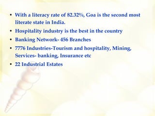 With a literacy rate of 82.32%, Goa is the second most literate state in India.  Hospitality industry is the best in the country Banking Network- 456 Branches 7776 Industries-Tourism and hospitality, Mining, Services- banking, Insurance etc  22 Industrial Estates 