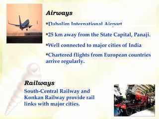 Airways Dabolim International Airport 25 km away from the State Capital, Panaji. Well connected to major cities of India Chartered flights from European countries  arrive regularly. Railways South-Central Railway and Konkan Railway provide rail links with major cities.   