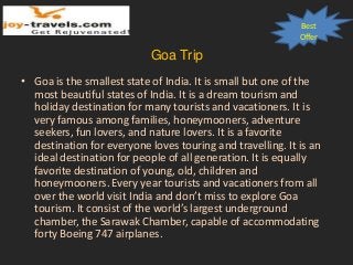 Best
Offer
Goa Trip
• Goa is the smallest state of India. It is small but one of the
most beautiful states of India. It is a dream tourism and
holiday destination for many tourists and vacationers. It is
very famous among families, honeymooners, adventure
seekers, fun lovers, and nature lovers. It is a favorite
destination for everyone loves touring and travelling. It is an
ideal destination for people of all generation. It is equally
favorite destination of young, old, children and
honeymooners. Every year tourists and vacationers from all
over the world visit India and don’t miss to explore Goa
tourism. It consist of the world’s largest underground
chamber, the Sarawak Chamber, capable of accommodating
forty Boeing 747 airplanes.
 