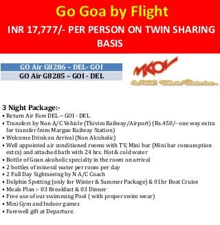 INR 17,777/- PER PERSON ON TWIN SHARING
BASIS
Go Goa by Flight
GO Air G8286 – DEL- GOI
GO Air G8285 – GOI - DEL
3 Night Package:-
• Return Air Fare DEL – GOI - DEL
• Transfers by Non A/C Vehicle (Thivim Railway/Airport) (Rs.450/- one way extra
for transfer from Margao Railway Station)
• Welcome Drink on Arrival (Non Alcoholic)
• Well appointed air conditioned rooms with TV, Mini bar (Mini bar consumption
extra) and attached bath with 24 hrs. Hot & cold water
• Bottle of Goan alcoholic specialty in the room on arrival
• 2 bottles of mineral water per room per day
• 2 Full Day Sightseeing by N A/C Coach
• Dolphin Spotting (only for Winter & Summer Package) & 01hr Boat Cruise
• Meals Plan :- 03 Breakfast & 03 Dinner
• Free use of our swimming Pool ( with proper swim wear)
• Mini Gym and Indoor games
• Farewell gift at Departure.
 
