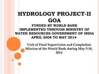 HYDROLOGY PROJECT-II
GOA
FUNDED BY WORLD BANK
IMPLEMENTED THROUGH MINISTRY OF
WATER RESOURCES GOVERNMENT OF INDIA
APRIL 2006 TO MAY 2014
Visit of Final Supervision and Completion
Mission of the World Bank during May 5-16,
2014
 