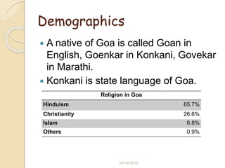 Demographics
 A native of Goa is called Goan in
English, Goenkar in Konkani, Govekar
in Marathi.
 Konkani is state language of Goa.
Religion in Goa
Hinduism 65.7%
Christianity 26.6%
Islam 6.8%
Others 0.9%
03-10-2015
 