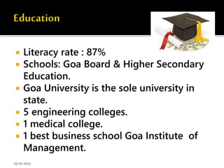  Literacy rate : 87%
 Schools: Goa Board & Higher Secondary
Education.
 Goa University is the sole university in
state.
 5 engineering colleges.
 1 medical college.
 1 best business school Goa Institute of
Management.
03-10-2015
 