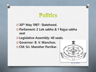 O 30th May 1987- Statehood.
O Parliament: 2 Lok sabha & 1 Rajya sabha
seat
O Legislative Assembly: 40 seats.
O Governor: B. V. Wanchoo.
O CM: Sri. Manoher Parrikar.
03-10-2015
 