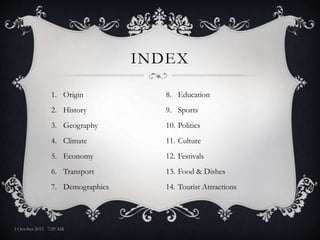 1. Origin
2. History
3. Geography
4. Climate
5. Economy
6. Transport
7. Demographics
INDEX
8. Education
9. Sports
10. Politics
11. Culture
12. Festivals
13. Food & Dishes
14. Tourist Attractions
3 October 2015 7:29 AM
 