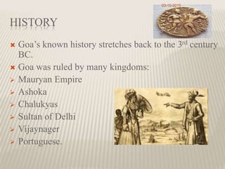 HISTORY
 Goa’s known history stretches back to the 3rd century
BC.
 Goa was ruled by many kingdoms:
 Mauryan Empire
 Ashoka
 Chalukyas
 Sultan of Delhi
 Vijaynager
 Portuguese.
03-10-2015
 