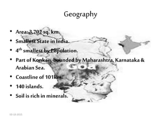 Geography
• Area: 3,702 sq. km.
• Smallest State in India.
• 4th smallest by Population.
• Part of Konkan,bounded by Maharashtra, Karnataka&
Arabian Sea.
• Coastline of 101km.
• 140 islands.
• Soil is richin minerals.
03-10-2015
 