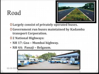 Road
0 Largely consist of privately operated buses.
0 Government run buses maintained by Kadamba
transport Corporation.
0 2 National Highways:
• NH 17: Goa – Mumbai highway.
• NH 4A: Panaji – Belgaum.
03-10-2015
 
