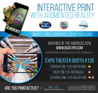INTERACTIVE PRINT
WITH AUGMENTED REALITY
Smart Labels and Intelligent Packaging
GRAPHICS OF THE AMERICAS 2018
www.goaexpo.com
Thursday 22, 11:30 am Español
Friday 23,11:30 am English
Saturday 24, 11:30 am Esp/Eng
Broward County Convention Center, Fort Lauderdale, FL
Expo Theater booth #126
Are you PrintActive? Print + App =
PrintActive www.printactive.us
Augmented Reality: A technology that increases
the passive content of Print media by connecting to
interactive digital content through a smart device.
 
